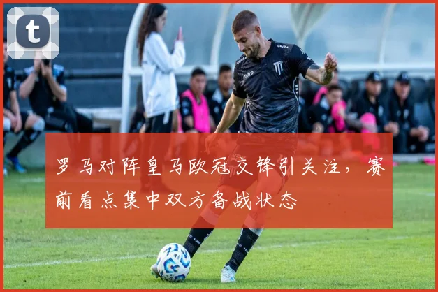 罗马对阵皇马欧冠交锋引关注，赛前看点集中双方备战状态