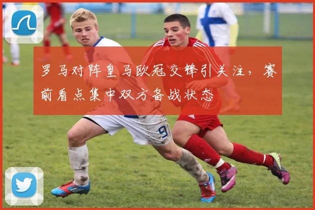 罗马对阵皇马欧冠交锋引关注,赛前看点集中双方备战状态