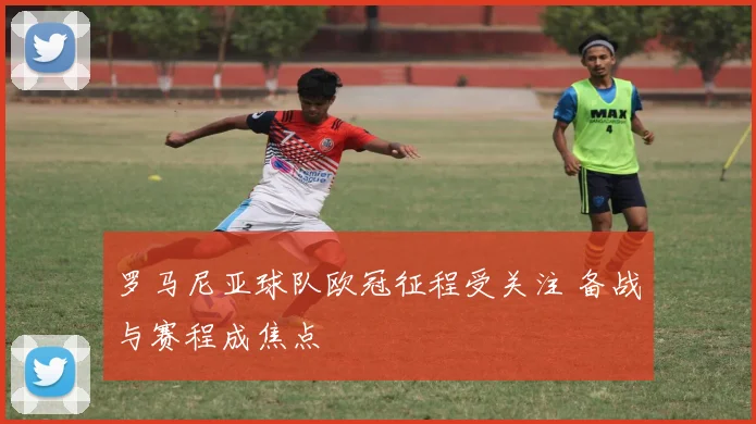 罗马尼亚球队欧冠征程受关注 备战与赛程成焦点